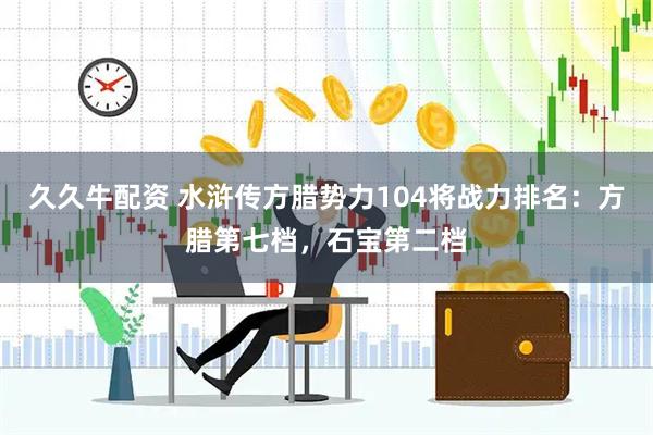 久久牛配资 水浒传方腊势力104将战力排名：方腊第七档，石宝第二档