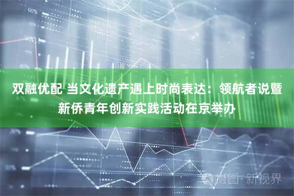 双融优配 当文化遗产遇上时尚表达：领航者说暨新侨青年创新实践活动在京举办