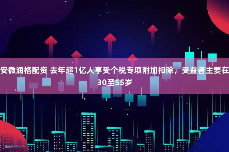 安微润格配资 去年超1亿人享受个税专项附加扣除，受益者主要在30至55岁