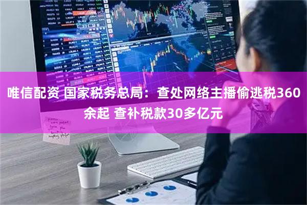 唯信配资 国家税务总局：查处网络主播偷逃税360余起 查补税款30多亿元