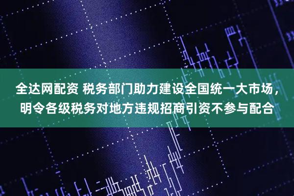 全达网配资 税务部门助力建设全国统一大市场，明令各级税务对地方违规招商引资不参与配合