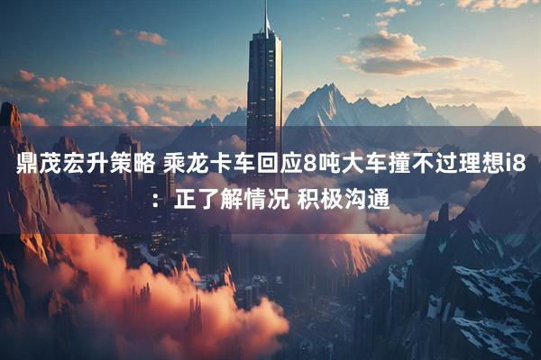 鼎茂宏升策略 乘龙卡车回应8吨大车撞不过理想i8：正了解情况 积极沟通