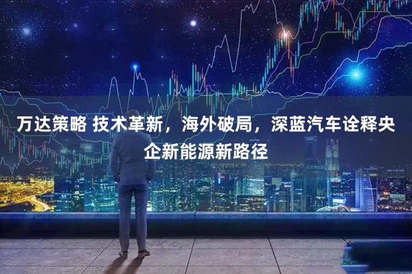 万达策略 技术革新，海外破局，深蓝汽车诠释央企新能源新路径