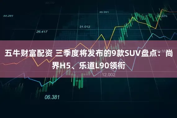 五牛财富配资 三季度将发布的9款SUV盘点：尚界H5、乐道L90领衔