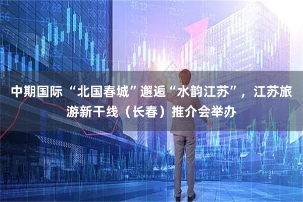 中期国际 “北国春城”邂逅“水韵江苏”，江苏旅游新干线（长春）推介会举办