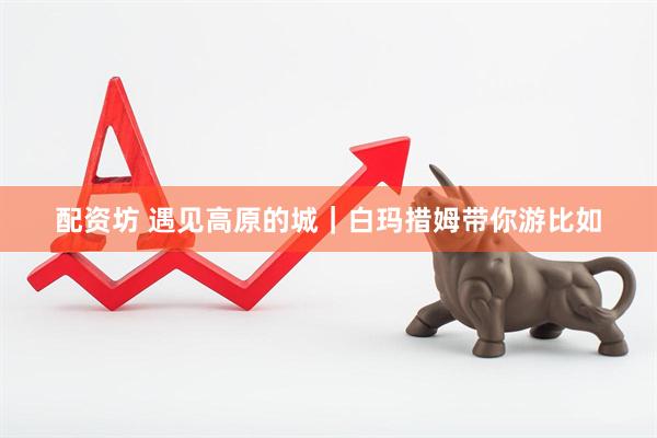 配资坊 遇见高原的城｜白玛措姆带你游比如