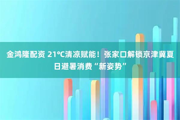 金鸿隆配资 21℃清凉赋能！张家口解锁京津冀夏日避暑消费“新姿势”