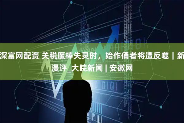 深富网配资 关税魔棒失灵时，始作俑者将遭反噬｜新漫评_大皖新闻 | 安徽网