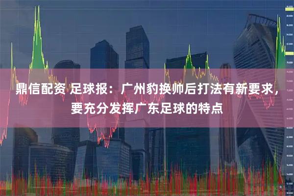 鼎信配资 足球报：广州豹换帅后打法有新要求，要充分发挥广东足球的特点
