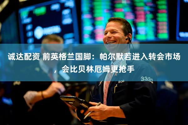 诚达配资 前英格兰国脚：帕尔默若进入转会市场，会比贝林厄姆更抢手