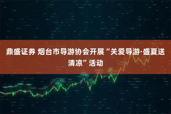 鼎盛证券 烟台市导游协会开展“关爱导游·盛夏送清凉”活动