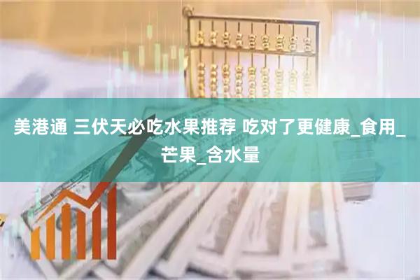 美港通 三伏天必吃水果推荐 吃对了更健康_食用_芒果_含水量