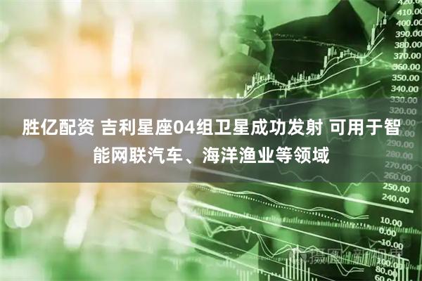 胜亿配资 吉利星座04组卫星成功发射 可用于智能网联汽车、海洋渔业等领域