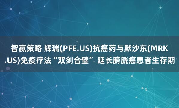 智赢策略 辉瑞(PFE.US)抗癌药与默沙东(MRK.US)免疫疗法“双剑合璧” 延长膀胱癌患者生存期