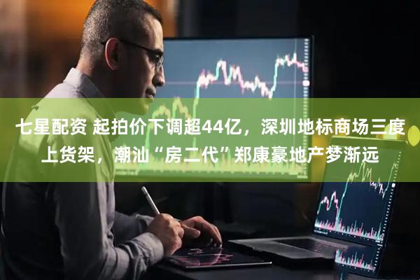 七星配资 起拍价下调超44亿，深圳地标商场三度上货架，潮汕“房二代”郑康豪地产梦渐远