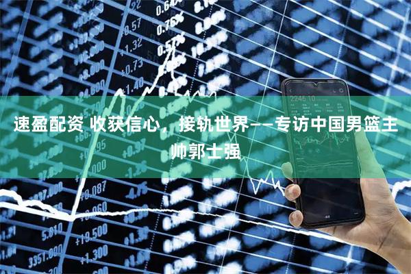 速盈配资 收获信心，接轨世界——专访中国男篮主帅郭士强