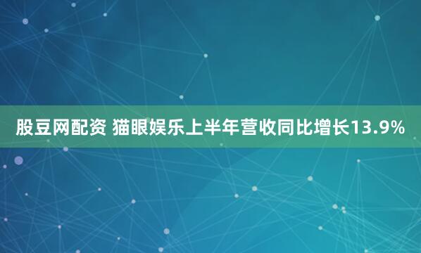 股豆网配资 猫眼娱乐上半年营收同比增长13.9%