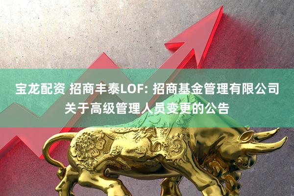 宝龙配资 招商丰泰LOF: 招商基金管理有限公司关于高级管理人员变更的公告