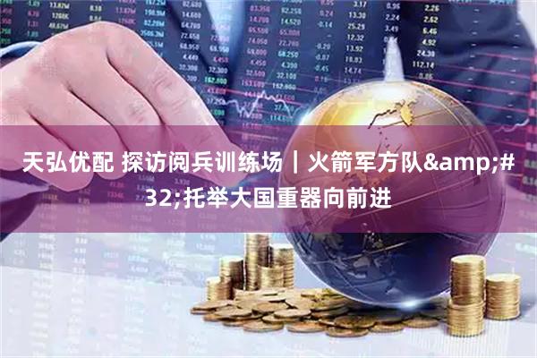 天弘优配 探访阅兵训练场｜火箭军方队 托举大国重器向前进