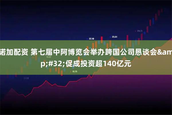 诺加配资 第七届中阿博览会举办跨国公司恳谈会 促成投资超140亿元
