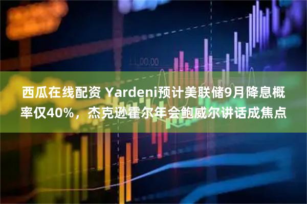 西瓜在线配资 Yardeni预计美联储9月降息概率仅40%，杰克逊霍尔年会鲍威尔讲话成焦点