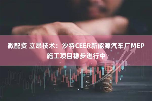 微配资 立昂技术：沙特CEER新能源汽车厂MEP施工项目稳步进行中
