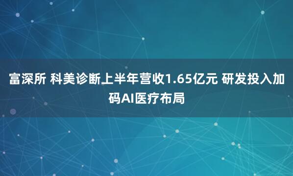 富深所 科美诊断上半年营收1.65亿元 研发投入加码AI医疗布局