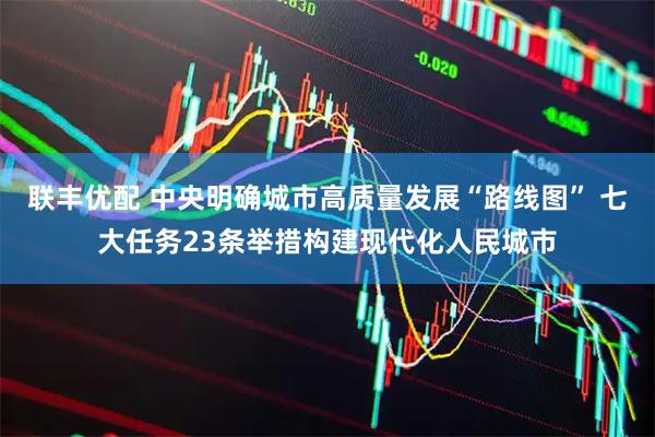 联丰优配 中央明确城市高质量发展“路线图” 七大任务23条举措构建现代化人民城市