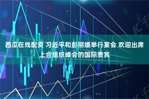西瓜在线配资 习近平和彭丽媛举行宴会 欢迎出席上合组织峰会的国际贵宾