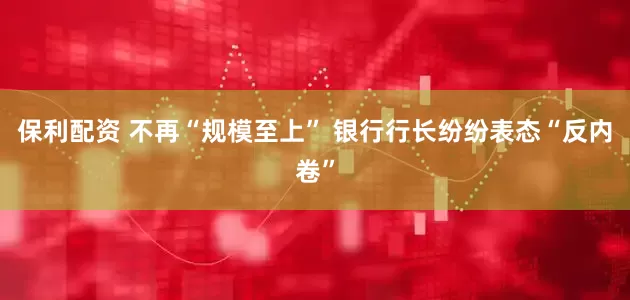 保利配资 不再“规模至上” 银行行长纷纷表态“反内卷”
