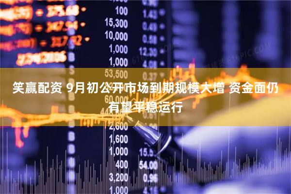 笑赢配资 9月初公开市场到期规模大增 资金面仍有望平稳运行
