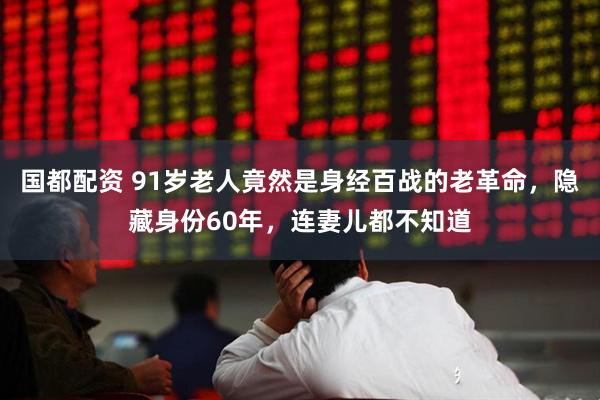 国都配资 91岁老人竟然是身经百战的老革命，隐藏身份60年，连妻儿都不知道
