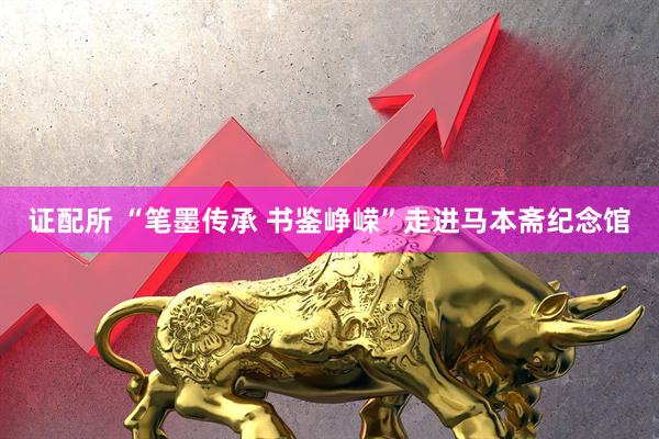 证配所 “笔墨传承 书鉴峥嵘”走进马本斋纪念馆
