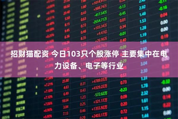招财猫配资 今日103只个股涨停 主要集中在电力设备、电子等行业