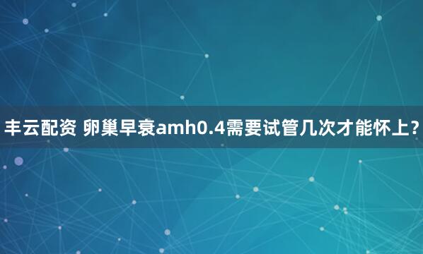 丰云配资 卵巢早衰amh0.4需要试管几次才能怀上？