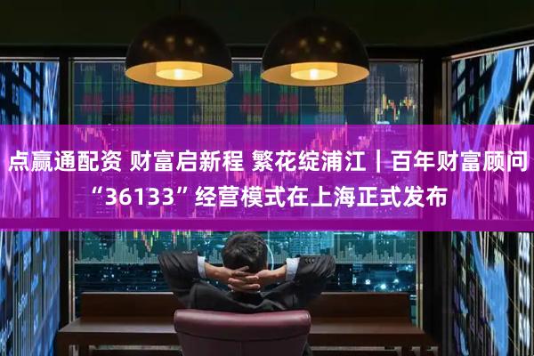 点赢通配资 财富启新程 繁花绽浦江｜百年财富顾问“36133”经营模式在上海正式发布