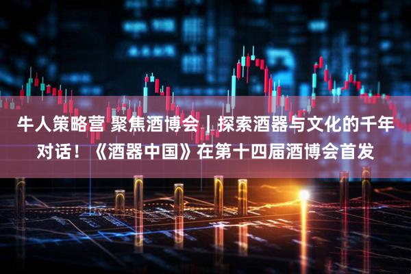 牛人策略营 聚焦酒博会｜探索酒器与文化的千年对话！《酒器中国》在第十四届酒博会首发