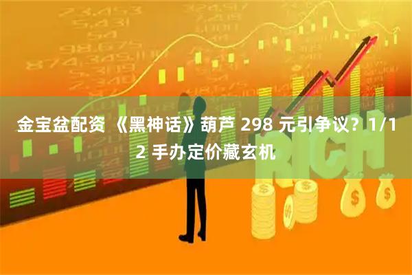 金宝盆配资 《黑神话》葫芦 298 元引争议？1/12 手办定价藏玄机