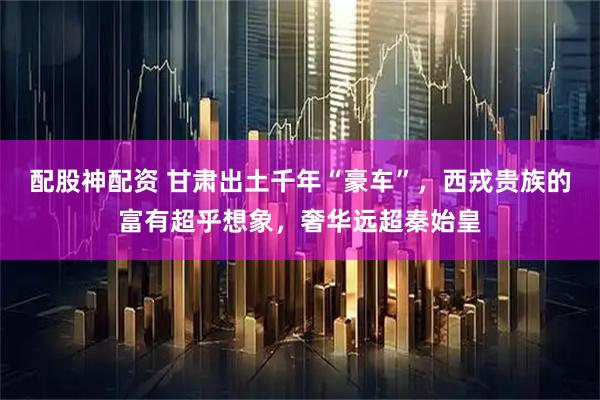 配股神配资 甘肃出土千年“豪车”，西戎贵族的富有超乎想象，奢华远超秦始皇
