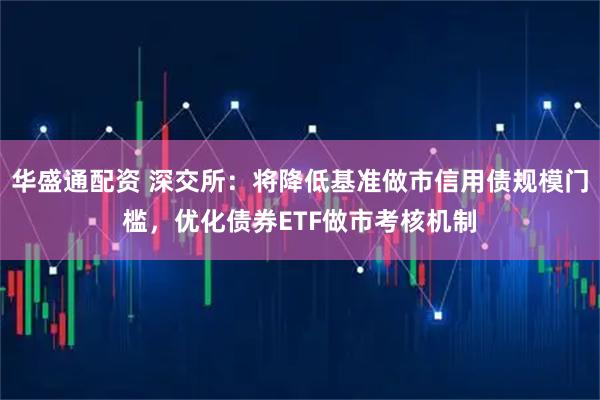 华盛通配资 深交所：将降低基准做市信用债规模门槛，优化债券ETF做市考核机制
