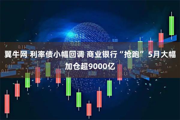 翼牛网 利率债小幅回调 商业银行“抢跑” 5月大幅加仓超9000亿