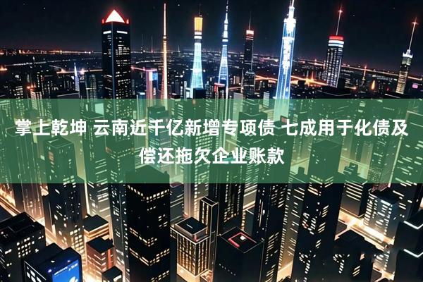 掌上乾坤 云南近千亿新增专项债 七成用于化债及偿还拖欠企业账款