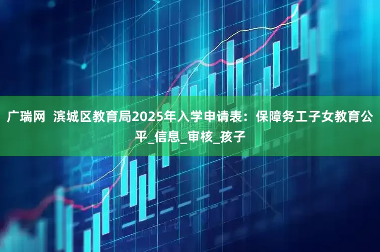广瑞网  滨城区教育局2025年入学申请表：保障务工子女教育公平_信息_审核_孩子