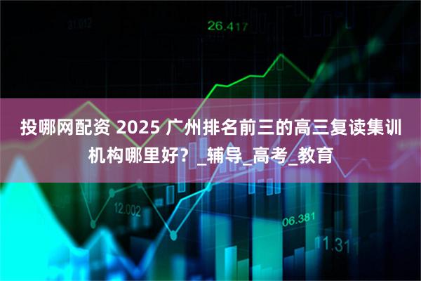 投哪网配资 2025 广州排名前三的高三复读集训机构哪里好？_辅导_高考_教育
