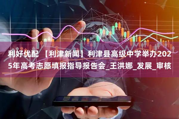 利好优配 【利津新闻】利津县高级中学举办2025年高考志愿填报指导报告会_王洪娜_发展_审核
