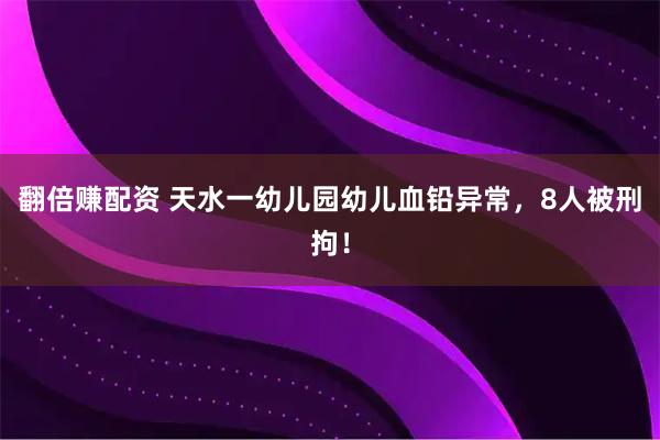翻倍赚配资 天水一幼儿园幼儿血铅异常，8人被刑拘！