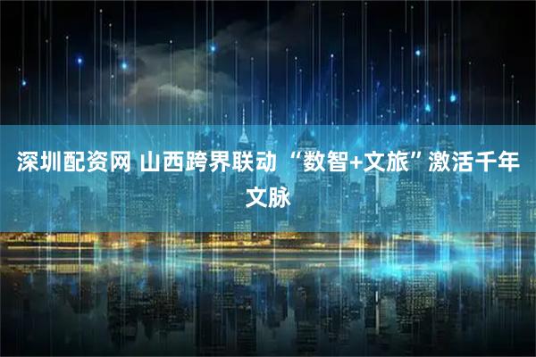 深圳配资网 山西跨界联动 “数智+文旅”激活千年文脉