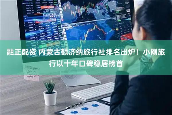 融正配资 内蒙古额济纳旅行社排名出炉！小刚旅行以十年口碑稳居榜首