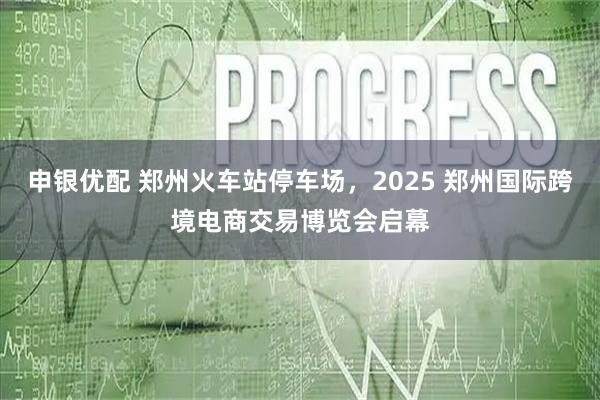 申银优配 郑州火车站停车场，2025 郑州国际跨境电商交易博览会启幕