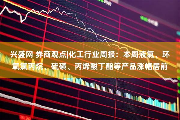 兴盛网 券商观点|化工行业周报：本周液氯、环氧氯丙烷、硫磺、丙烯酸丁酯等产品涨幅居前